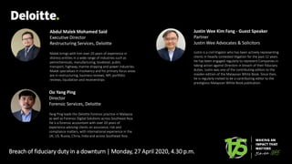 Breach of fiduciary duty in a downturn | Monday, 27 April 2020, 4.30 p.m.
Abdul Malek Mohamed Said
Executive Director
Restructuring Services, Deloitte
Malek brings with him over 20 years of experience in
distress entities in a wide range of industries such as
petrochemicals, manufacturing, biodiesel, public
transport, highway, marine shipping and power industries.
Malek specialises in insolvency and his primary focus areas
are in restructuring, business reviews, NPL portfolio
reviews, liquidation and receiverships
Oo Yang Ping
Director
Forensic Services, Deloitte
Yang Ping leads the Deloitte Forensic practice in Malaysia
as well as Forensic Digital Solutions across Southeast Asia.
He is a forensic accountant with over 20 years of
experience advising clients on assurance, risk and
compliance matters, with international experience in the
UK, US, Russia, China, India and across Southeast Asia.
Justin Wee Kim Fang - Guest Speaker
Partner
Justin Wee Advocates & Solicitors
Justin is a civil litigator who has been actively representing
clients in heavily contested litigation for the past 12 years.
He has been engaged regularly to represent Companies in
taking action against Directors in breach of their fiduciary
duties. Justin was one of the contributing editors to the
maiden edition of the Malaysian White Book. Since then,
he is regularly invited to be a contributing editor to the
prestigious Malaysian White Book publication.
 