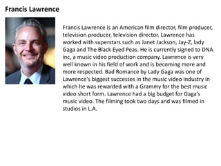 Francis Lawrence
Francis Lawrence is an American film director, film producer,
television producer, television director. Lawrence has
worked with superstars such as Janet Jackson, Jay-Z, lady
Gaga and The Black Eyed Peas. He is currently signed to DNA
inc, a music video production company. Lawrence is very
well known in his field of work and is becoming more and
more respected. Bad Romance by Lady Gaga was one of
Lawrence's biggest successes in the music video industry in
which he was rewarded with a Grammy for the best music
video short form. Lawrence had a big budget for Gaga’s
music video. The filming took two days and was filmed in
studios in L.A.
 