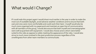 What would I Change?
If I could redo this project again I would shoot much earlier in the year in order to make the
most out of available daylight, avoid adverse weather conditions and to ensure that both
cast and crew were more comfortable and could work their best. I myself would also be
much more organised with my paperwork and maintain an open line of communication
with all members of the group, I would also ensure that both myself and cinematographer
were well acquainted with equipment. I would also choose actors whom were better
suited to the roles as oppose to solely meeting the appearance of the roles. I would also
strive to much more involved in the post production process regardless of the
unwillingness from other team members to communicate.
 