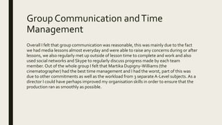 Group Communication andTime
Management
Overall I felt that group communication was reasonable, this was mainly due to the fact
we had media lessons almost everyday and were able to raise any concerns during or after
lessons, we also regularly met up outside of lesson time to complete and work and also
used social networks and Skype to regularly discuss progress made by each team
member. Out of the whole group I felt that Martika Dupigny-Williams (the
cinematographer) had the best time management and I had the worst, part of this was
due to other commitments as well as the workload from 3 separate A-Level subjects. As a
director I could have perhaps improved my organisation skills in order to ensure that the
production ran as smoothly as possible.
 
