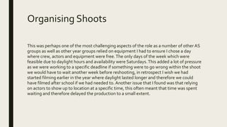 Organising Shoots
This was perhaps one of the most challenging aspects of the role as a number of other AS
groups as well as other year groups relied on equipment I had to ensure I chose a day
where crew, actors and equipment were free.The only days of the week which were
feasible due to daylight hours and availability were Saturdays.This added a lot of pressure
as we were working to a specific deadline if something were to go wrong within the shoot
we would have to wait another week before reshooting, in retrospect I wish we had
started filming earlier in the year where daylight lasted longer and therefore we could
have filmed after school if we had needed to. Another issue that I found was that relying
on actors to show up to location at a specific time, this often meant that time was spent
waiting and therefore delayed the production to a small extent.
 