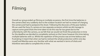 Filming
Overall our group ended up filming on multiple occasions, the first time the batteries in
the camera died very suddenly due to the outdoor location we had no means of charging
the camera and had to postpone the shoot. Following the discovery of the poor battery
life we used the Sony Z1 camera on two separate occasions whilst we did manage to
capture some good shots the time taken to do this was far too great due to the
unfamiliarity with the camera, as we felt that we would not finish the production in time
for the deadline we decided to completely reshoot on the Canon however this time taking
multiple batteries with us.Whilst the repetition of the process was at time tedious and
frustrating it meant that when we had to reshoot the whole production within one day
myself and Martika were very familiar with what we wanted in terms of shots and
therefore were able to complete this in time.
 