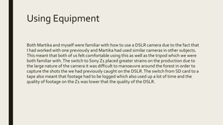 Using Equipment
Both Martika and myself were familiar with how to use a DSLR camera due to the fact that
I had worked with one previously and Martika had used similar cameras in other subjects.
This meant that both of us felt comfortable using this as well as the tripod which we were
both familiar with.The switch to Sony Z1 placed greater strains on the production due to
the large nature of the camera it was difficult to manoeuvre around the forest in order to
capture the shots the we had previously caught on the DSLR.The switch from SD card to a
tape also meant that footage had to be logged which also used up a lot of time and the
quality of footage on the Z1 was lower that the quality of the DSLR.
 