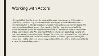 Working with Actors
Ultimately I felt that the Actors did work well however the main actor (Ella Lockie) at
times found it hard to stay in character whilst working with Daniel Akinwumni and
therefore resulted in a longer shoot and unusable footage taking up memory space.The
main actor also could not run very fast meaning that the chase sequence had to be
orchestrated even then it did not look as believable as I would have liked as Daniel often
ended up overtaking Ella.Also this meant that our actors were easily tired out and felt
that they needed breaks which again delayed the production considerably.At times where
Ella had to act vulnerable she found it hard to do this in front of a group of people, this
meant that I had to often sent others away and direct Ella on a one to one basis in order to
achieve the intended expression.
 