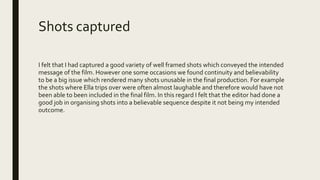 Shots captured
I felt that I had captured a good variety of well framed shots which conveyed the intended
message of the film. However one some occasions we found continuity and believability
to be a big issue which rendered many shots unusable in the final production. For example
the shots where Ella trips over were often almost laughable and therefore would have not
been able to been included in the final film. In this regard I felt that the editor had done a
good job in organising shots into a believable sequence despite it not being my intended
outcome.
 