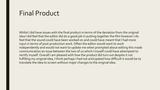 Final Product
Whilst I did have issues with the final product in terms of the deviation from the original
idea I did feel that the editor did do a good job in putting together the film however I do
feel that the sound could have been worked on and could have meant that I had more
input in terms of post-production work. Often the editor would want to work
independently and would not want to update me when prompted about editing this made
communication an issue between the two of us which I myself could have attempted to
rectify myself. Overall I am pleased with how the product did turn out despite it not
fulfilling my original idea, I think perhaps I had not anticipated how difficult it would be to
translate the idea to screen without major changes to the original idea.
 