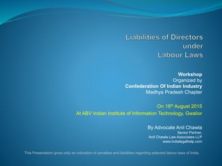 Workshop
Organized by
Confederation Of Indian Industry
Madhya Pradesh Chapter
On 18th August 2015
At ABV Indian Institute of Information Technology, Gwalior
By Advocate Anil Chawla
Senior Partner,
Anil Chawla Law Associates LLP
www.indialegalhelp.com
This Presentation gives only an indication of penalties and liabilities regarding selected labour laws of India.
 