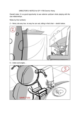 DIRECTOR’S NOTES for EP 117B Enormo Henry
Overall notes: It is a good opportunity to use extreme up/down shots playing with the
size relationships.
Notes by line numbers:
2 – Henry sits very low, no way he can eat, sitting in that chair – sketch below.
5 – make cool angles…
 