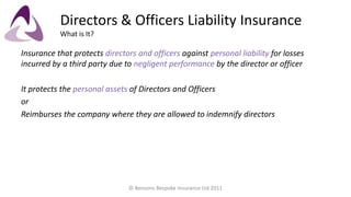 Directors & Officers Liability InsuranceWhat is It? Insurance that protects directors and officers against personal liability for losses incurred by a third party due to negligent performance by the director or officer It protects the personal assets of Directors and Officers or Reimburses the company where they are allowed to indemnify directors © Bensons Bespoke Insurance Ltd 2011 