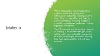 Makeup
• When male, Juliher will be wearing no
makeup, which will highlight the
difference in appearnce in comparison to
drag. When in drag juliher will have very
excentric makeup, including long flase
eyelashes, glued down eyebrows, contour,
highlight, eyeshadow.
• The 3 friends will also be wearing makeup,
as makeup is associated with girls, but it
will be much more natural in comparsion
to Julier. For example, instead of wearing
long false eyelashes they will just wear
mascara.
 