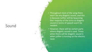 Sound
• Throughout most of the song there
won't be any diagetic sound, and this
is because Juliher will be lipsyncing
ther majority of the lyrics so diagetic
sound in terms of speech won't be
needed.
• However, there will be certain parts
where diagetic sound is used. Times
when there will be diagetic sound is
when juliher is turning on the electric
razor.
 