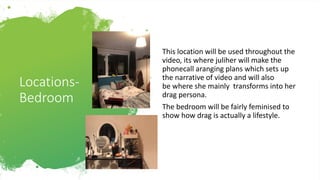 Locations-
Bedroom
This location will be used throughout the
video, its where juliher will make the
phonecall aranging plans which sets up
the narrative of video and will also
be where she mainly transforms into her
drag persona.
The bedroom will be fairly feminised to
show how drag is actually a lifestyle.
 