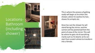 Locations-
Bathroom
(including
shower)
This is where the process of getting
ready will begin as he enters the
shower, where he washes his hair,
shaves his armpits etc.
Once hes out the shower he will
stand facing the mirror, and the
camera will be positioned from the
point of view of the mirror. This will
be where he gets rid of everything
manly such as his beard, so he can
start from scratch almost to transform
into a female.
 