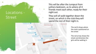 Locations -
Street
This will be after the Jumpcut from
julihers bedroom, as its where all 4
friends meet each other, ready for their
night out.
They will all walk together down the
street, on which is the club they will
spend the rest of their night in.
The red X shows where
the club is potitioned on
the street
The red arrow shows the
street and direction the
girls will be walking in
 