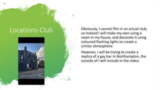 Locations-Club Obviously, I cannot film in an actual club,
so instead I will make my own using a
room in my house, and decorate it using
coloured flashing lights to create a
similar atmosphere.
However, I will be trying to create a
replica of a gay bar in Northampton, the
outside of I will include in the video.
 