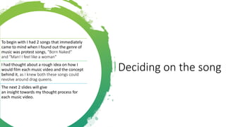 Deciding on the song
To begin with I had 2 songs that immediately
came to mind when I found out the genre of
music was protest songs, "Born Naked"
and "Man! I feel like a woman"
I had thought about a rough idea on how I
would film each music video and the concept
behind it, as I knew both these songs could
revolve around drag queens.
The next 2 slides will give
an insight towards my thought process for
each music video.
 