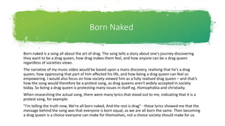 Born Naked
Born naked is a song all about the art of drag. The song tells a story about one's journey discovering
they want to be a drag queen, how drag makes them feel, and how anyone can be a drag queen
regardless of societies views.
The narrative of my music video would be based upon a mans discovery, realising that he's a drag
queen, how oppressing that part of him affected his life, and how being a drag queen can feel so
empowering. I would also focus on how society viewed him as a fully realised drag queen – and that’s
how the song would therefore be a protest song, as drag queens aren't widely accepted in society
today. So being a drag queen is protesting many issues in itself eg. Homophobia and christiaity.
When researching the actual song, there were many lyrics that stood out to me, indicating that it is a
protest song, for example:
"I'm telling the truth now, We're all born naked, And the rest is drag" - these lyrics showed me that the
message behind the song was that everyone is born equal, as we are all born the same. Then becoming
a drag queen is a choice everyone can make for themselves, not a choice society should make for us.
 