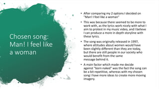 Chosen song:
Man! I feel like
a woman
• After comparing my 2 options I decided on
"Man! I feel like a woman"
• This was because there seemed to be more to
work with, as the lyrics work nicely with what I
aim to protest in my music video, and I believe
I can produce a more in depth storyline with
these lyrics.
• The song was originally released in 1997,
where attitudes about women would have
been slightly different than they are today,
but there are still people in our society who
would benefit from the same
message behind it.
• A main factor which made me decide
against "born naked" was the fact the song can
be a bit repetitive, whereas with my chosen
song I have more ideas to create more moving
imagery.
 