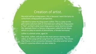 Creation of artist.
My artist will be a drag queen, this is because I want the lyrics to
come from a drag queens perspective.
I decided to name my drag queen Juliher. This is a play on the
girls name Julia but with an intended pun calling the drag queen
a "her", as that’s what most drag queens name tend to include.
(for example there's a famous drag queen called Farrah Moan,
which is a play on words of pheromone, a female hormone)
Juliher is a British artist, aged 24
The artist, Juliher, will also be the main person staring in the
video, as the song will be sung from her perspective. This shows
that theres a true connection between the artist and her lyrics,
and it’s a journey others can also relate to.
 
