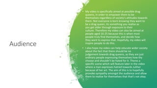 Audience
• My video is specifically aimed at possible drag
queens, in order to empower them to be
themselves regardless of society's attitudes towards
them. Not everyone is born knowing they want to
be a drag queen, its something you realise as
you get older through exposure to their
culture. Therefore my video can also be aimed at
people aged 16-25 because this is when most
people truly find themselves, and decide how
they want to express that. Hopefully, my video will
inspire people to do this.
• I also hope my video can help educate wider society
about the fact that there should be no
judgement towards drag queens, as they are just
ordinary people expressing themselves how thy
choose and shouldn’t be hated for it. Theres a
specific scene which will feature later in the video
where a man expresses hatred towards Juliher
because of her art. The aim of this is to hopefully
provoke sympathy amongst the audience and allow
them to realise for themselves that that’s not okay.
 