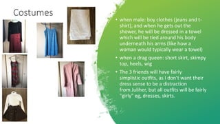 Costumes
• when male: boy clothes (jeans and t-
shirt), and when he gets out the
shower, he will be dressed in a towel
which will be tied around his body
underneath his arms (like how a
woman would typically wear a towel)
• when a drag queen: short skirt, skimpy
top, heels, wig
• The 3 friends will have fairly
simplistic outfits, as I don’t want their
dress sense to be a distraction
from Juliher, but all outfits will be fairly
"girly" eg, dresses, skirts.
 