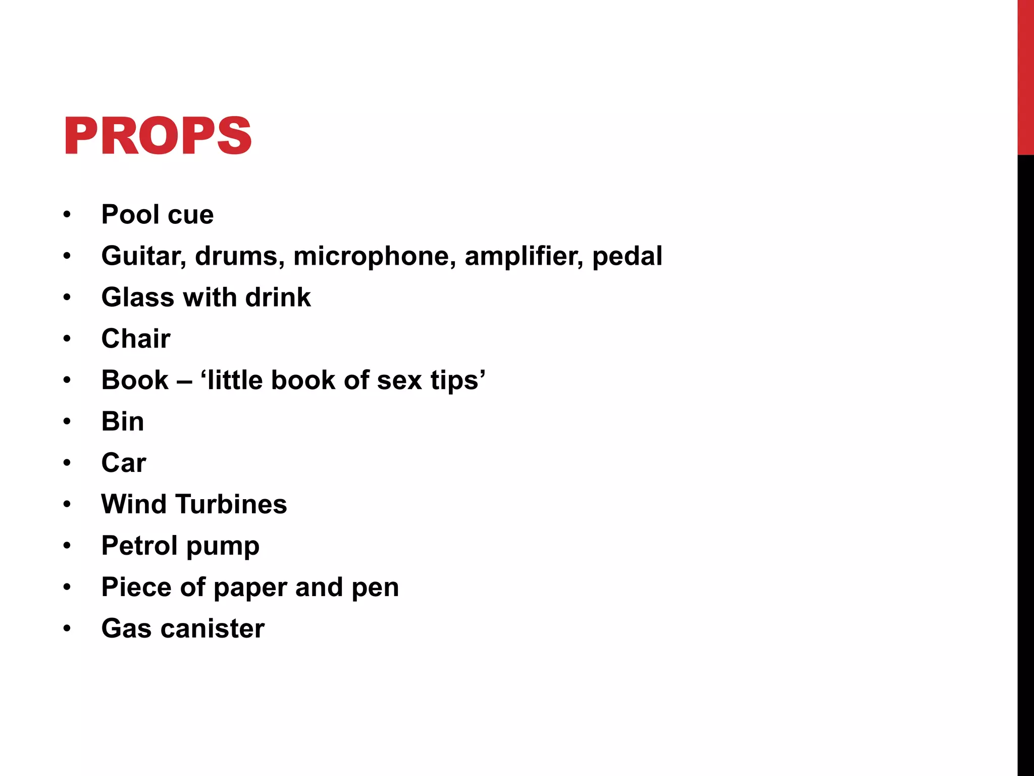 PROPS 
• Pool cue 
• Guitar, drums, microphone, amplifier, pedal 
• Glass with drink 
• Chair 
• Book – ‘little book of sex tips’ 
• Bin 
• Car 
• Wind Turbines 
• Petrol pump 
• Piece of paper and pen 
• Gas canister 
 