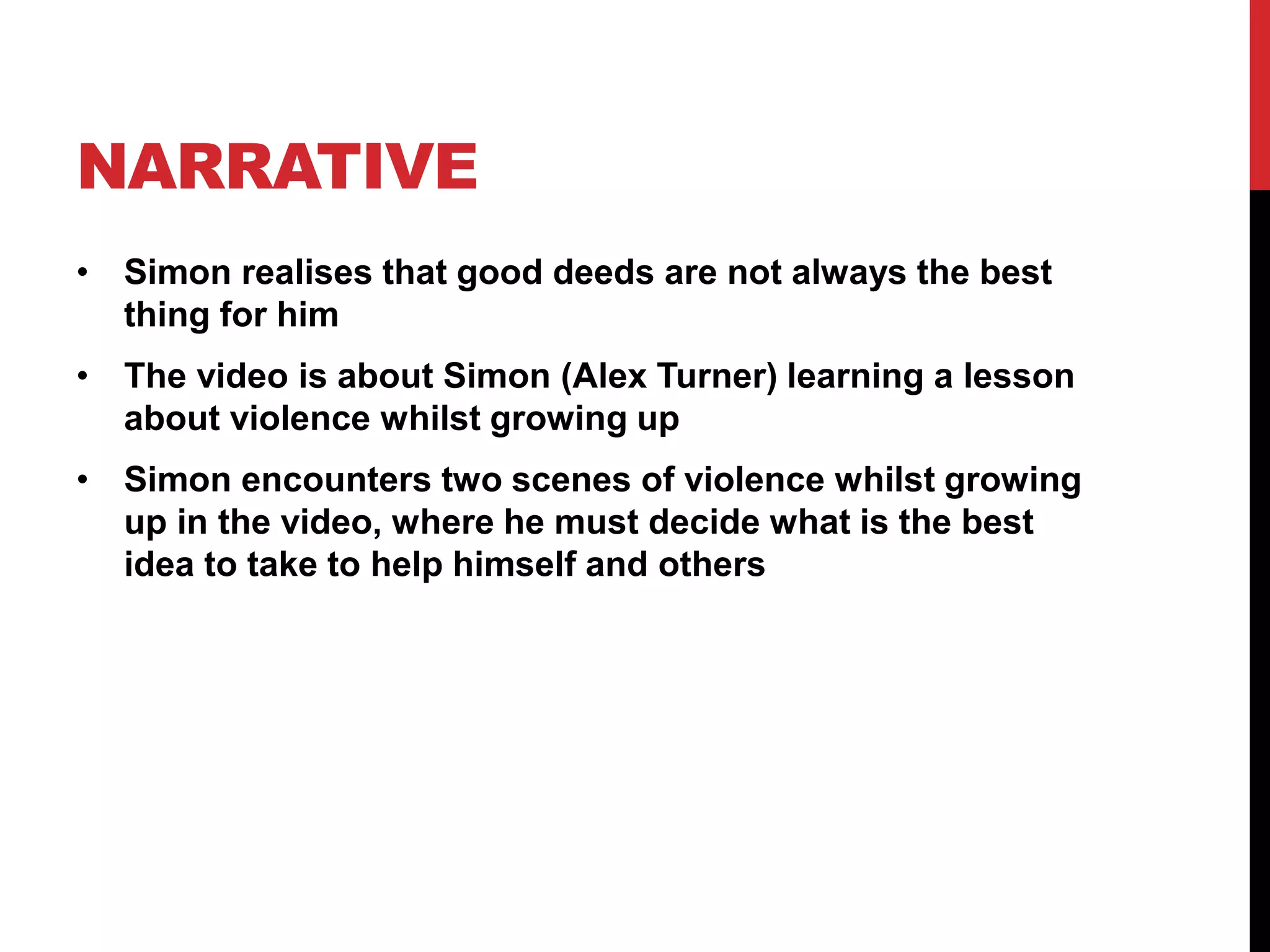 NARRATIVE 
• Simon realises that good deeds are not always the best 
thing for him 
• The video is about Simon (Alex Turner) learning a lesson 
about violence whilst growing up 
• Simon encounters two scenes of violence whilst growing 
up in the video, where he must decide what is the best 
idea to take to help himself and others 
 