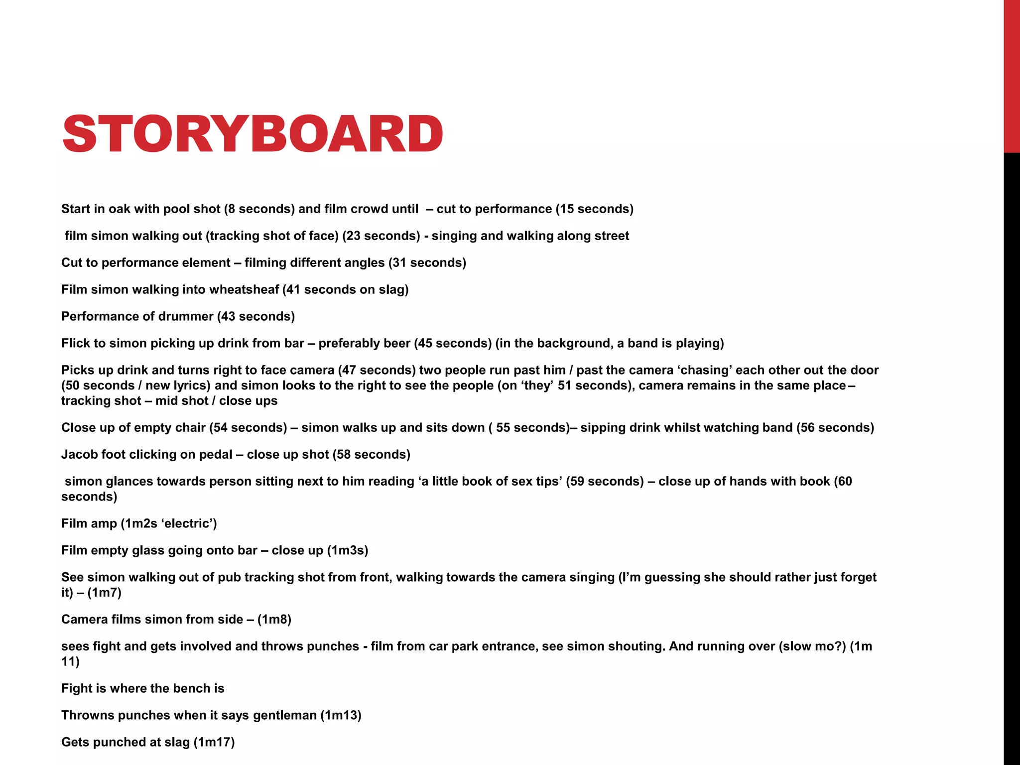 STORYBOARD 
Start in oak with pool shot (8 seconds) and film crowd until – cut to performance (15 seconds) 
film simon walking out (tracking shot of face) (23 seconds) - singing and walking along street 
Cut to performance element – filming different angles (31 seconds) 
Film simon walking into wheatsheaf (41 seconds on slag) 
Performance of drummer (43 seconds) 
Flick to simon picking up drink from bar – preferably beer (45 seconds) (in the background, a band is playing) 
Picks up drink and turns right to face camera (47 seconds) two people run past him / past the camera ‘chasing’ each other out the door 
(50 seconds / new lyrics) and simon looks to the right to see the people (on ‘they’ 51 seconds), camera remains in the same place – 
tracking shot – mid shot / close ups 
Close up of empty chair (54 seconds) – simon walks up and sits down ( 55 seconds)– sipping drink whilst watching band (56 seconds) 
Jacob foot clicking on pedal – close up shot (58 seconds) 
simon glances towards person sitting next to him reading ‘a little book of sex tips’ (59 seconds) – close up of hands with book (60 
seconds) 
Film amp (1m2s ‘electric’) 
Film empty glass going onto bar – close up (1m3s) 
See simon walking out of pub tracking shot from front, walking towards the camera singing (I’m guessing she should rather just forget 
it) – (1m7) 
Camera films simon from side – (1m8) 
sees fight and gets involved and throws punches - film from car park entrance, see simon shouting. And running over (slow mo?) (1m 
11) 
Fight is where the bench is 
Throwns punches when it says gentleman (1m13) 
Gets punched at slag (1m17) 
 