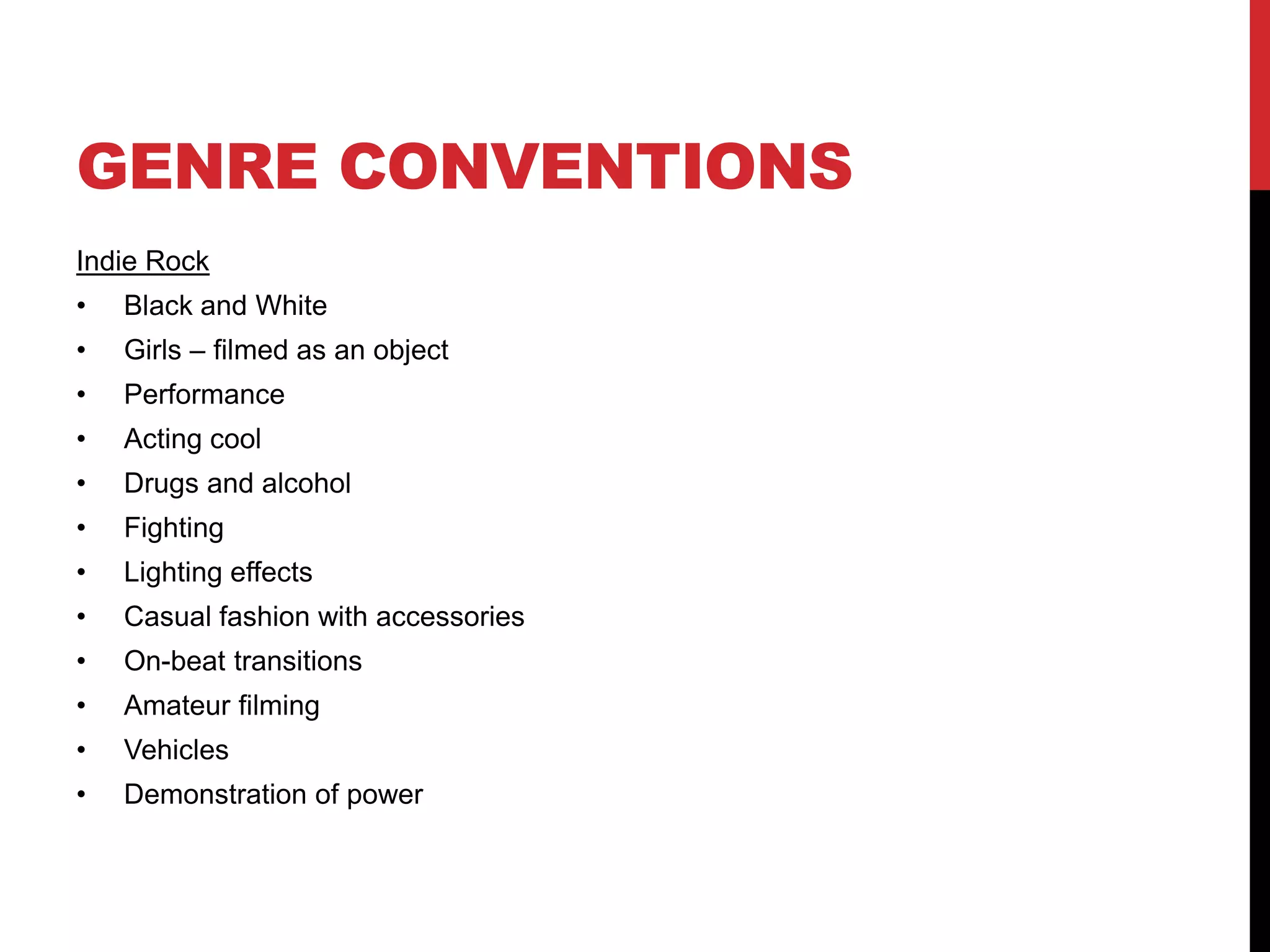 GENRE CONVENTIONS 
Indie Rock 
• Black and White 
• Girls – filmed as an object 
• Performance 
• Acting cool 
• Drugs and alcohol 
• Fighting 
• Lighting effects 
• Casual fashion with accessories 
• On-beat transitions 
• Amateur filming 
• Vehicles 
• Demonstration of power 
