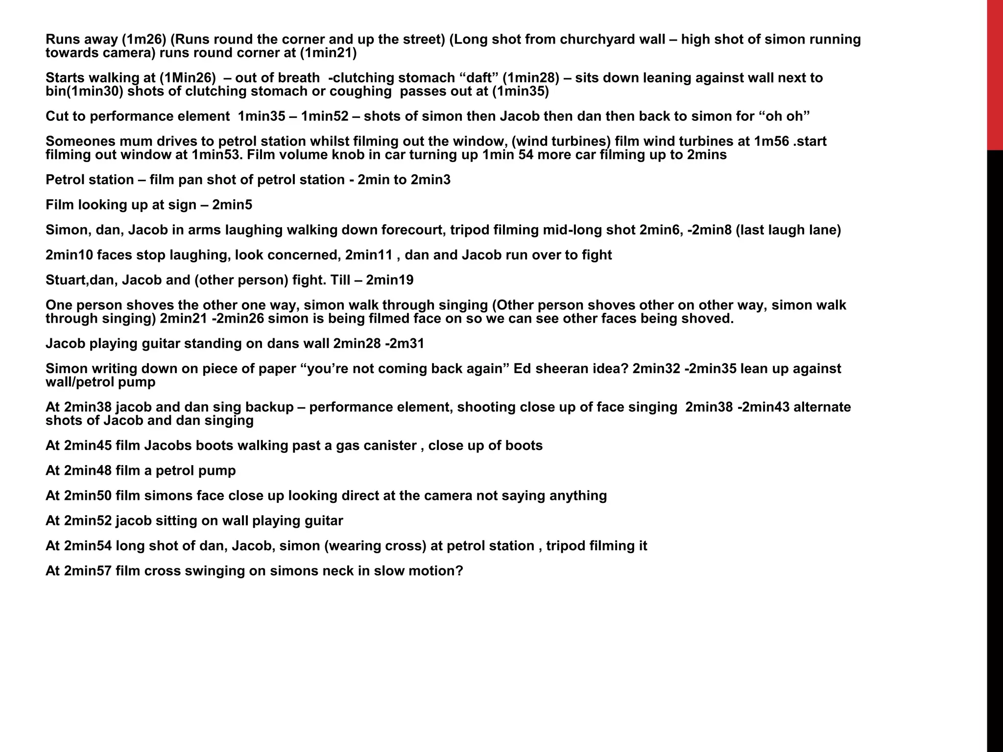 Runs away (1m26) (Runs round the corner and up the street) (Long shot from churchyard wall – high shot of simon running 
towards camera) runs round corner at (1min21) 
Starts walking at (1Min26) – out of breath -clutching stomach “daft” (1min28) – sits down leaning against wall next to 
bin(1min30) shots of clutching stomach or coughing passes out at (1min35) 
Cut to performance element 1min35 – 1min52 – shots of simon then Jacob then dan then back to simon for “oh oh” 
Someones mum drives to petrol station whilst filming out the window, (wind turbines) film wind turbines at 1m56 .start 
filming out window at 1min53. Film volume knob in car turning up 1min 54 more car filming up to 2mins 
Petrol station – film pan shot of petrol station - 2min to 2min3 
Film looking up at sign – 2min5 
Simon, dan, Jacob in arms laughing walking down forecourt, tripod filming mid-long shot 2min6, -2min8 (last laugh lane) 
2min10 faces stop laughing, look concerned, 2min11 , dan and Jacob run over to fight 
Stuart,dan, Jacob and (other person) fight. Till – 2min19 
One person shoves the other one way, simon walk through singing (Other person shoves other on other way, simon walk 
through singing) 2min21 -2min26 simon is being filmed face on so we can see other faces being shoved. 
Jacob playing guitar standing on dans wall 2min28 -2m31 
Simon writing down on piece of paper “you’re not coming back again” Ed sheeran idea? 2min32 -2min35 lean up against 
wall/petrol pump 
At 2min38 jacob and dan sing backup – performance element, shooting close up of face singing 2min38 -2min43 alternate 
shots of Jacob and dan singing 
At 2min45 film Jacobs boots walking past a gas canister , close up of boots 
At 2min48 film a petrol pump 
At 2min50 film simons face close up looking direct at the camera not saying anything 
At 2min52 jacob sitting on wall playing guitar 
At 2min54 long shot of dan, Jacob, simon (wearing cross) at petrol station , tripod filming it 
At 2min57 film cross swinging on simons neck in slow motion? 
 