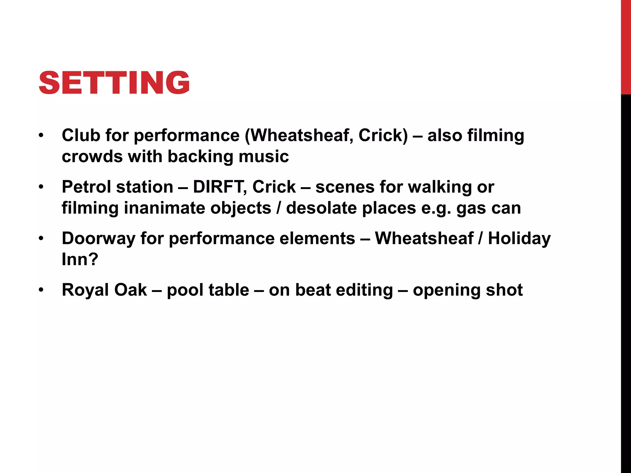 SETTING 
• Club for performance (Wheatsheaf, Crick) – also filming 
crowds with backing music 
• Petrol station – DIRFT, Crick – scenes for walking or 
filming inanimate objects / desolate places e.g. gas can 
• Doorway for performance elements – Wheatsheaf / Holiday 
Inn? 
• Royal Oak – pool table – on beat editing – opening shot 
 