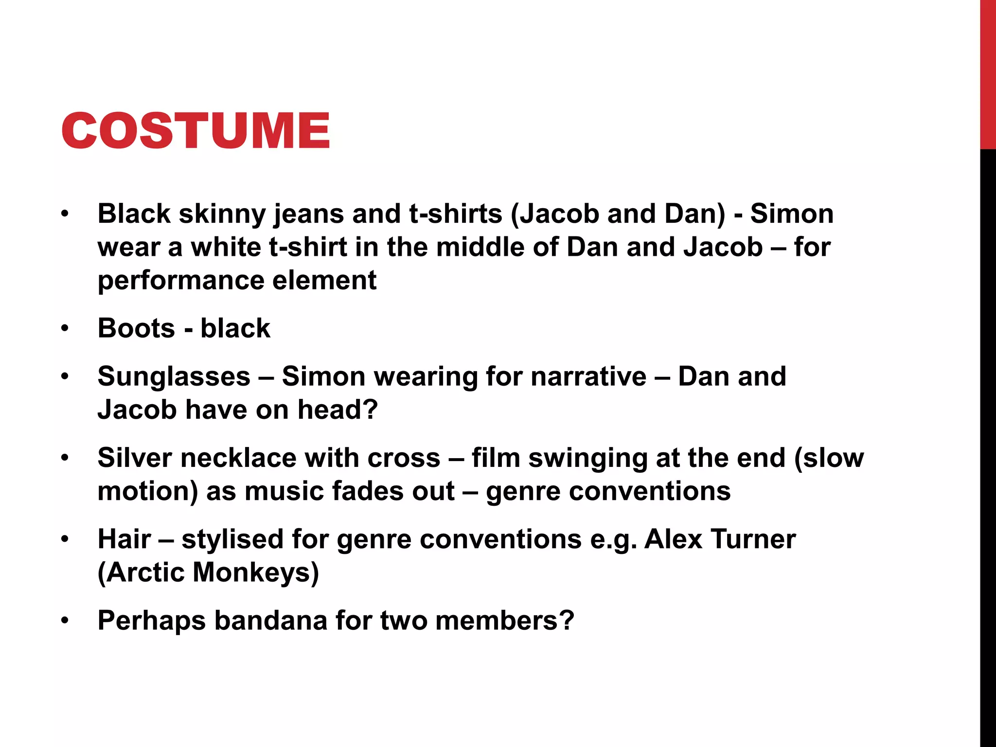 COSTUME 
• Black skinny jeans and t-shirts (Jacob and Dan) - Simon 
wear a white t-shirt in the middle of Dan and Jacob – for 
performance element 
• Boots - black 
• Sunglasses – Simon wearing for narrative – Dan and 
Jacob have on head? 
• Silver necklace with cross – film swinging at the end (slow 
motion) as music fades out – genre conventions 
• Hair – stylised for genre conventions e.g. Alex Turner 
(Arctic Monkeys) 
• Perhaps bandana for two members? 
 