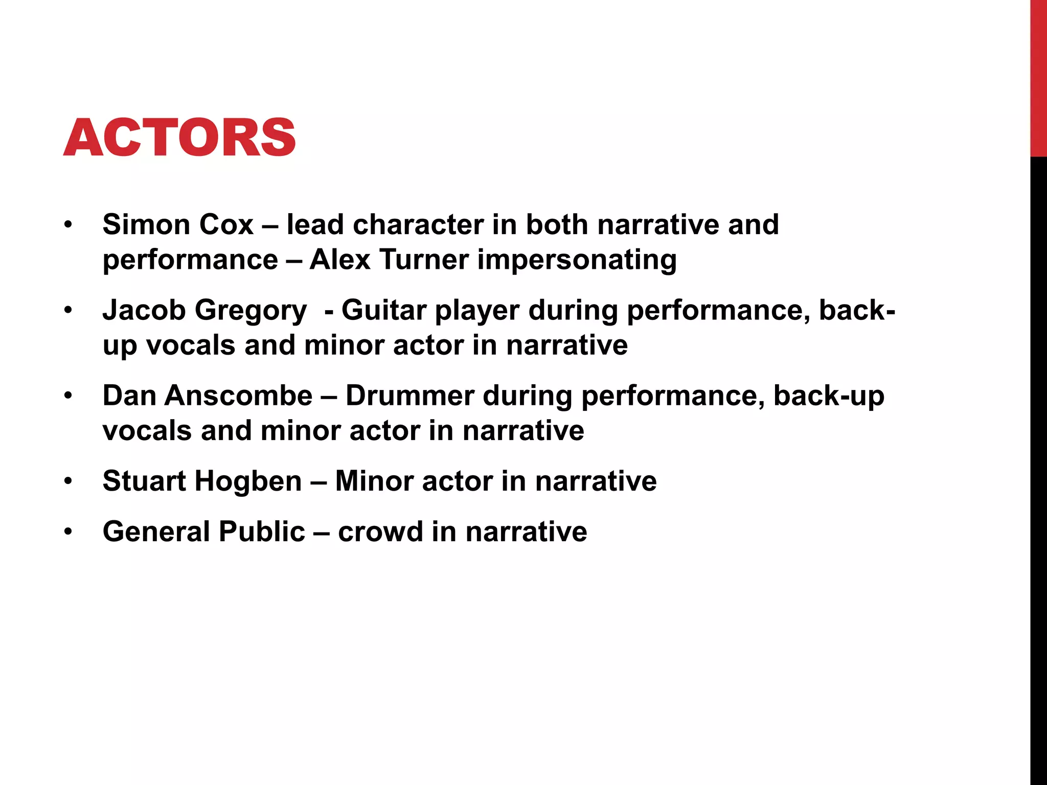 ACTORS 
• Simon Cox – lead character in both narrative and 
performance – Alex Turner impersonating 
• Jacob Gregory - Guitar player during performance, back-up 
vocals and minor actor in narrative 
• Dan Anscombe – Drummer during performance, back-up 
vocals and minor actor in narrative 
• Stuart Hogben – Minor actor in narrative 
• General Public – crowd in narrative 
 