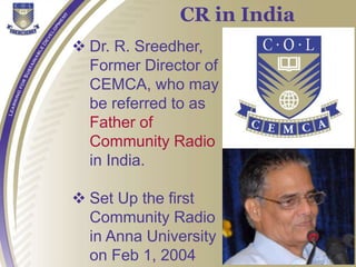  Dr. R. Sreedher,
Former Director of
CEMCA, who may
be referred to as
Father of
Community Radio
in India.
 Set Up the first
Community Radio
in Anna University
on Feb 1, 2004
CR in India
 