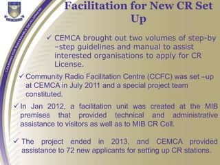  CEMCA brought out two volumes of step-by
–step guidelines and manual to assist
interested organisations to apply for CR
License.
Facilitation for New CR Set
Up
 Community Radio Facilitation Centre (CCFC) was set –up
at CEMCA in July 2011 and a special project team
constituted.
 In Jan 2012, a facilitation unit was created at the MIB
premises that provided technical and administrative
assistance to visitors as well as to MIB CR Cell.
 The project ended in 2013, and CEMCA provided
assistance to 72 new applicants for setting up CR stations.
 
