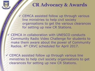 CR Advocacy & Awards
 CEMCA assisted follow up through various
line ministries to help civil society
organisations to get the various clearances
for setting up new CR Stations.
 CEMCA in collaboration with UNESCO conducts
Community Radio Video Challenge for students to
make them aware about the power of Community
Radios. 4th CRVC scheduled for April 2017.
 CEMCA assisted follow up through various line
ministries to help civil society organisations to get
clearances for setting up new CR Stations.
 