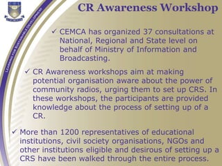  CEMCA has organized 37 consultations at
National, Regional and State level on
behalf of Ministry of Information and
Broadcasting.
CR Awareness Workshop
 CR Awareness workshops aim at making
potential organisation aware about the power of
community radios, urging them to set up CRS. In
these workshops, the participants are provided
knowledge about the process of setting up of a
CR.
 More than 1200 representatives of educational
institutions, civil society organisations, NGOs and
other institutions eligible and desirous of setting up a
CRS have been walked through the entire process.
 
