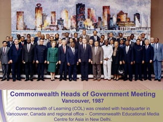 Commonwealth Heads of Government Meeting
Vancouver, 1987
Commonwealth of Learning (COL) was created with headquarter in
Vancouver, Canada and regional office - Commonwealth Educational Media
Centre for Asia in New Delhi.
 