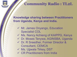 Knowledge sharing between Practitioners
from Uganda, Kenya and India.
 Mr. James Onyango, Education
Specialist COL
 Ms. Nancy Achieng of KAIPPG, Kenya
 Dr. Moses Tenywa, AGINSBA, Uganda
 Dr. R Sreedher, Former Director &
Consultant, CEMCA
 Ms. Ujjwala Tirkey, DST
 CR Practitioners from India
Community Radio : TL2L
 