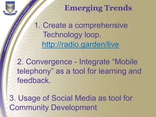 Emerging Trends
1. Create a comprehensive
Technology loop.
http://radio.garden/live
2. Convergence - Integrate “Mobile
telephony” as a tool for learning and
feedback.
3. Usage of Social Media as tool for
Community Development
 
