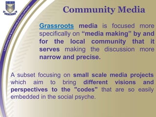 Grassroots media is focused more
specifically on “media making” by and
for the local community that it
serves making the discussion more
narrow and precise.
Community Media
A subset focusing on small scale media projects
which aim to bring different visions and
perspectives to the "codes" that are so easily
embedded in the social psyche.
 