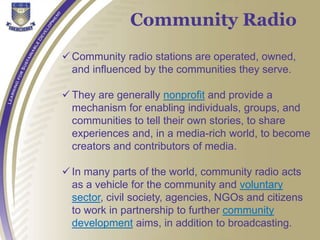  Community radio stations are operated, owned,
and influenced by the communities they serve.
 They are generally nonprofit and provide a
mechanism for enabling individuals, groups, and
communities to tell their own stories, to share
experiences and, in a media-rich world, to become
creators and contributors of media.
 In many parts of the world, community radio acts
as a vehicle for the community and voluntary
sector, civil society, agencies, NGOs and citizens
to work in partnership to further community
development aims, in addition to broadcasting.
Community Radio
 