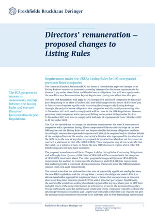 Freshfields Bruckhaus Deringer llp Directors’ remuneration –
proposed changes to Listing Rules
September 2013
1
Requirements under the UKLA’s Listing Rules for UK incorporated
premium listed companies
The Financial Conduct Authority (FCA) has issued a consultation paper on changes to its
Listing Rules to remove an unnecessary overlap between the disclosure requirements for
directors’ pay under those Rules and the disclosure obligations that will soon apply under
the new Directors’ Remuneration Report Regulations coming into effect later this year.
The new DRR Regulations will apply to UK incorporated and listed companies for financial
years beginning on or after 1 October 2013 and will change the disclosure of directors’ pay
in future annual reports significantly. Assuming the changes to the Listing Rules go
through, the only disclosure obligations that companies with financial years ending after
31 December 2013 will need to comply with will be those in the DRR Regulations. However,
premium listed companies with a year-end falling in the period 30 September 2013 to
31 December 2013 will have to comply with both sets of requirements from 1 October 2013
to 31 December 2013.
The FCA has decided not to change the disclosure requirements for non-UK incorporated
companies with a premium listing. These companies will be outside the scope of the new
DRR regime and the Listing Rules will not impose similar disclosure obligations on them.
Accordingly, overseas incorporated companies will strictly be required only to disclose details
of the unexpired term of the service contract of a director who is proposed for (re-)election at
the AGM or, in the case of any director proposed for (re-)election who does not have a service
contract, a statement to that effect (LR9.8.8R(9)). These companies may of course decide that
they wish, on a voluntary basis, to follow the new DRR disclosure regime which other UK
listed companies will now have to observe.
The proposed amendments will be to Chapter 9 of the Listing Rules (Continuing Obligations)
and will apply from 1 January 2014. Most of LR9.8.8R will be removed with the exception
of LR9.8.8R(9) mentioned above. The other proposed changes will remove LR9.8.11R (the
requirement for auditors to review specific disclosures) and LR9.8.12R (the requirement
that auditors provide a statement of non-compliance if relevant) since the DRR regulations
contain their own audit requirements.
The consultation does not address the other area of potentially significant overlap between
the new DRR regulations and the Listing Rules – namely the obligation under LR9.4.1 to
obtain shareholder approval for employees’ share schemes that use new issue or treasury
shares and long-term incentive plans (LTIP) in which directors participate. Traditionally,
the notes to the resolution seeking shareholder approval for any new share plan or LTIP have
included much of the same information as will now be set out in the remuneration policy.
This is particularly acute for performance conditions where companies typically spell out the
detailed performance conditions and targets that will apply in the first year of grant but give
the remuneration committee the power to set different (but no less demanding) performance
Directors’ remuneration –
proposed changes to
Listing Rules
The FCA proposes to
remove an
unnecessary overlap
between the Listing
Rules and the new
Directors'
Remuneration Report
Regulations.
 