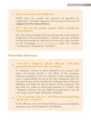 FAQ – AR related   99




  3   Can I pay penalties by installments?
      ACRA does not accept the payment of penalties by
      installments. Penalties imposed must be paid at the point of
      lodgment of the Annual Return.
      Can I find out the penalty amount before lodging the
  4
      Annual Return?
      No. You will not be able to find out the penalty amount before
      lodgment of the Annual Return. However, you can estimate
      the penalty payable by referring to the penalty table available
      at our homepage at www.acra.gov.sg under the heading
      “Compliance” followed by “Penalties”.



Prosecution (Summons)


      I am only a “sleeping” director. Why am I still being
  5
      prosecuted/being issued with a summons?
      A “sleeping” director is often referred to as a person who
      does not involve himself in the affairs of the company.
      Having consented to act as a director of the company, you
      have a responsibility to ensure the due compliance with the
      Companies Act, which includes the holding of Annual General
      Meeting and filing the Annual Return of the company. The
      law does not make any distinction between an “active” and
      “sleeping” director. You are liable for prosecution if you do
      not carry out your legal obligations diligently.
      I am a bankrupt, why am I still being prosecuted/being
  6
      issued with a summons?
      If the offences were committed before you were declared a
      bankrupt, you are still liable for the offences.




                                                           Contents
 