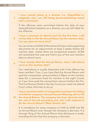 100   FAQ – AR related




                I have ceased acting as a director (i.e. disqualified or
          7     resigned), why I am still being prosecuted/being issued
                with a summons?
                If the offences were committed before the date of your
                disqualification/cessation as a director, you are still liable for
                the offences.
                I have a summons to attend court for the first time. I will
          8     not be able to file the Annual Return by the mention date.
                Can you give me more time?
                You can write to ACRA’s Enforcement Division with supporting
                documents for an adjournment at least 2 weeks before the
                mention date. Unless there are exceptional reasons, ACRA
                will reschedule the case and inform you of the next mention
                date to attend court.
                I have already filed the Annual Return, must I still attend
          9
                court on the mention date?
                Your attendance is usually dispensed with if the offence has
                been rectified. Thus, if you have filed the Annual Return and
                paid the composition amount before 3.00pm on the mention
                date (for a summons fixed for mention in the night Court);
                or if you have paid the composition amount before the Pre-
                Trial Conference (fixed in the day Court) you need not attend
                Court unless informed to do so.
                I have received a letter of composition/summons for failing
                to hold the company’s Annual General Meeting and to file
          10    the Annual Return. The company has been dormant since
                the end of the last preceding year. Am I still required to
                file the Annual Return? What should I do?
                It is mandatory for every company to hold its AGM and file
                its Annual Return even though the company is dormant. It is
                through filing of the Annual Return that disclosure is made,
                including the fact that the company is dormant.




                                                                        Contents
 