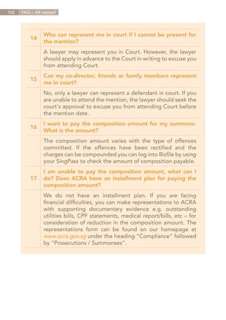 102   FAQ – AR related




                Who can represent me in court if I cannot be present for
          14
                the mention?
                A lawyer may represent you in Court. However, the lawyer
                should apply in advance to the Court in writing to excuse you
                from attending Court.
                Can my co-director, friends or family members represent
          15
                me in court?
                No, only a lawyer can represent a defendant in court. If you
                are unable to attend the mention, the lawyer should seek the
                court's approval to excuse you from attending Court before
                the mention date.
                I want to pay the composition amount for my summons.
          16
                What is the amount?
                The composition amount varies with the type of offences
                committed. If the offences have been rectified and the
                charges can be compounded you can log into Bizfile by using
                your SingPass to check the amount of composition payable.
                I am unable to pay the composition amount, what can I
          17    do? Does ACRA have an installment plan for paying the
                composition amount?
                We do not have an installment plan. If you are facing
                financial difficulties, you can make representations to ACRA
                with supporting documentary evidence e.g. outstanding
                utilities bills, CPF statements, medical report/bills, etc – for
                consideration of reduction in the composition amount. The
                representations form can be found on our homepage at
                www.acra.gov.sg under the heading “Compliance” followed
                by “Prosecutions / Summonses”.




                                                                      Contents
 