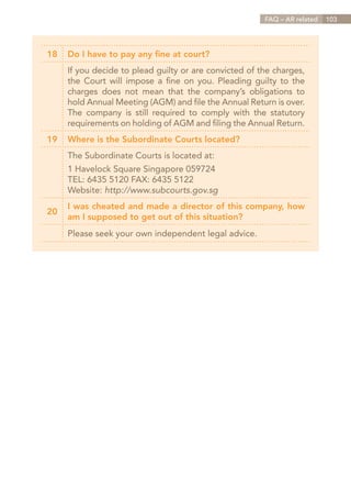 FAQ – AR related   103




18   Do I have to pay any fine at court?
     If you decide to plead guilty or are convicted of the charges,
     the Court will impose a fine on you. Pleading guilty to the
     charges does not mean that the company’s obligations to
     hold Annual Meeting (AGM) and file the Annual Return is over.
     The company is still required to comply with the statutory
     requirements on holding of AGM and filing the Annual Return.
19   Where is the Subordinate Courts located?
     The Subordinate Courts is located at:
     1 Havelock Square Singapore 059724
     TEL: 6435 5120 FAX: 6435 5122
     Website: http://www.subcourts.gov.sg
     I was cheated and made a director of this company, how
20
     am I supposed to get out of this situation?
     Please seek your own independent legal advice.




                                                         Contents
 