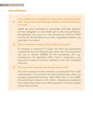 104   FAQ – AR related


      Annual Return


                Does ACRA send reminders to inform the companies when
          21    their Annual General Meetings (AGM) and Annual Returns
                are due?
                ACRA do send reminders to companies and their directors
                of their obligation to hold AGM and to file Annual Returns.
                Nonetheless, the onus is on the directors to hold the AGM
                and file the Annual Returns on time, regardless whether any
                reminder is received.
          22    Must a dormant company file audited accounts?
                A company is dormant if it does not have any accounting
                transactions for that financial year other than the exceptions
                set out in section 205B(3) of the Companies Act e.g.
                maintenance of registered office. Such a company is not
                required to have its account audited. It can file unaudited
                accounts.
          23    Can my small company be exempt from audit?
                An active exempt private company is exempted from audit
                requirements if its turnover for that financial year does not
                exceed a prescribed amount. With effect from 1 June 2004,
                the prescribed amount is $5 million. Companies exempted
                from audit requirements are still required to maintain proper
                accounting records.




                                                                    Contents
 