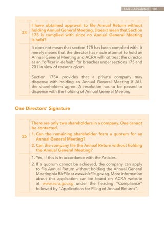 FAQ – AR related   105




        I have obtained approval to file Annual Return without
        holding Annual General Meeting. Does it mean that Section
   24
        175 is complied with since no Annual General Meeting
        is held?
        It does not mean that section 175 has been complied with. It
        merely means that the director has made attempt to hold an
        Annual General Meeting and ACRA will not treat the director
        as an “officer in default” for breaches under sections 175 and
        201 in view of reasons given.

        Section 175A provides that a private company may
        dispense with holding an Annual General Meeting if ALL
        the shareholders agree. A resolution has to be passed to
        dispense with the holding of Annual General Meeting.



One Directors’ Signature


        There are only two shareholders in a company. One cannot
        be contacted.
          Can the remaining shareholder form a quorum for an
        1.	
   25
        	 Annual General Meeting?
        2.	Can the company file the Annual Return without holding
        	 the Annual General Meeting?
        1.	Yes, if this is in accordance with the Articles.
        2.	If a quorum cannot be achieved, the company can apply
        	 to file Annual Return without holding the Annual General
        	 Meeting via BizFile at www.bizfile.gov.sg. More information
        	 about this application can be found on ACRA website
        	at www.acra.gov.sg under the heading “Compliance”
        	 followed by “Applications for Filing of Annual Returns”.




                                                               Contents
 