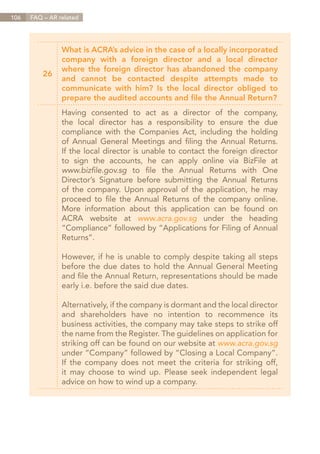 106   FAQ – AR related




                What is ACRA’s advice in the case of a locally incorporated
                company with a foreign director and a local director
                where the foreign director has abandoned the company
          26
                and cannot be contacted despite attempts made to
                communicate with him? Is the local director obliged to
                prepare the audited accounts and file the Annual Return?
                Having consented to act as a director of the company,
                the local director has a responsibility to ensure the due
                compliance with the Companies Act, including the holding
                of Annual General Meetings and filing the Annual Returns.
                If the local director is unable to contact the foreign director
                to sign the accounts, he can apply online via BizFile at
                www.bizfile.gov.sg to file the Annual Returns with One
                Director’s Signature before submitting the Annual Returns
                of the company. Upon approval of the application, he may
                proceed to file the Annual Returns of the company online.
                More information about this application can be found on
                ACRA website at www.acra.gov.sg under the heading
                “Compliance” followed by “Applications for Filing of Annual
                Returns”.

                However, if he is unable to comply despite taking all steps
                before the due dates to hold the Annual General Meeting
                and file the Annual Return, representations should be made
                early i.e. before the said due dates.

                Alternatively, if the company is dormant and the local director
                and shareholders have no intention to recommence its
                business activities, the company may take steps to strike off
                the name from the Register. The guidelines on application for
                striking off can be found on our website at www.acra.gov.sg
                under “Company” followed by “Closing a Local Company”.
                If the company does not meet the criteria for striking off,
                it may choose to wind up. Please seek independent legal
                advice on how to wind up a company.




                                                                     Contents
 